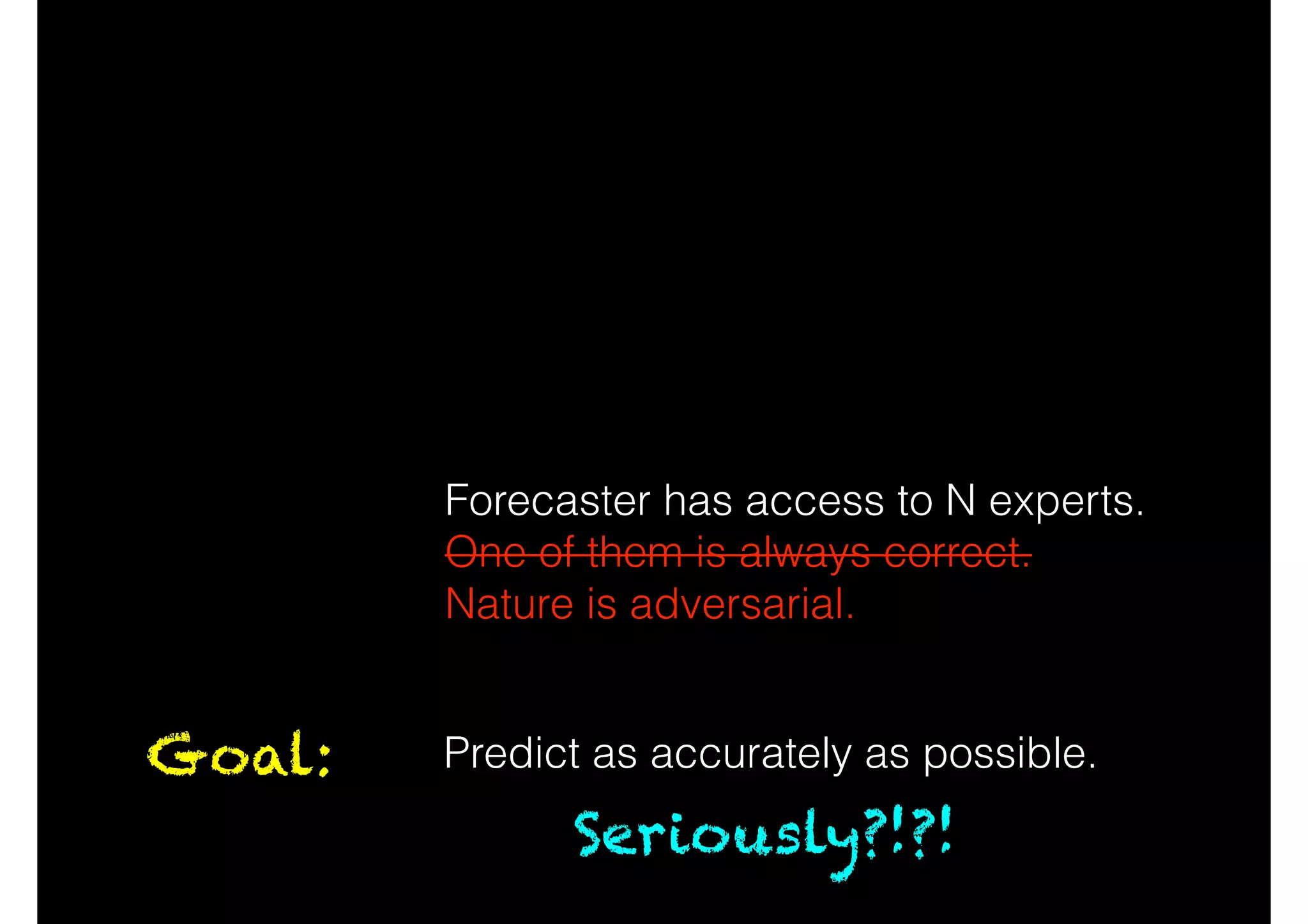 At time t, Forecaster predicts 0 or 1.
Nature then reveals the truth.
!
!
!
Forecaster has access to N experts.
One of them is always correct.
Nature is adversarial.
Goal: Predict as accurately as possible.
Seriously?!?!
 