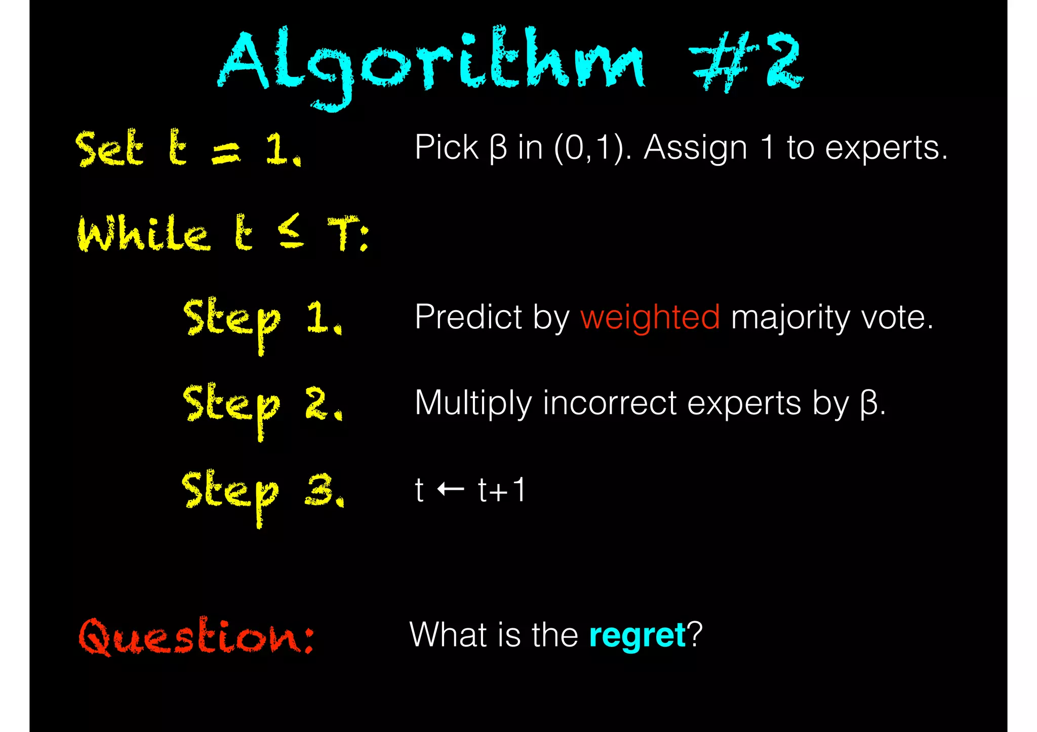 While t ≤ T:
Question:
Predict by weighted majority vote.Step 1.
Multiply incorrect experts by β.Step 2.
t ← t+1Step 3.
What is the regret?
Set t = 1.
Algorithm #2
Pick β in (0,1). Assign 1 to experts.
 