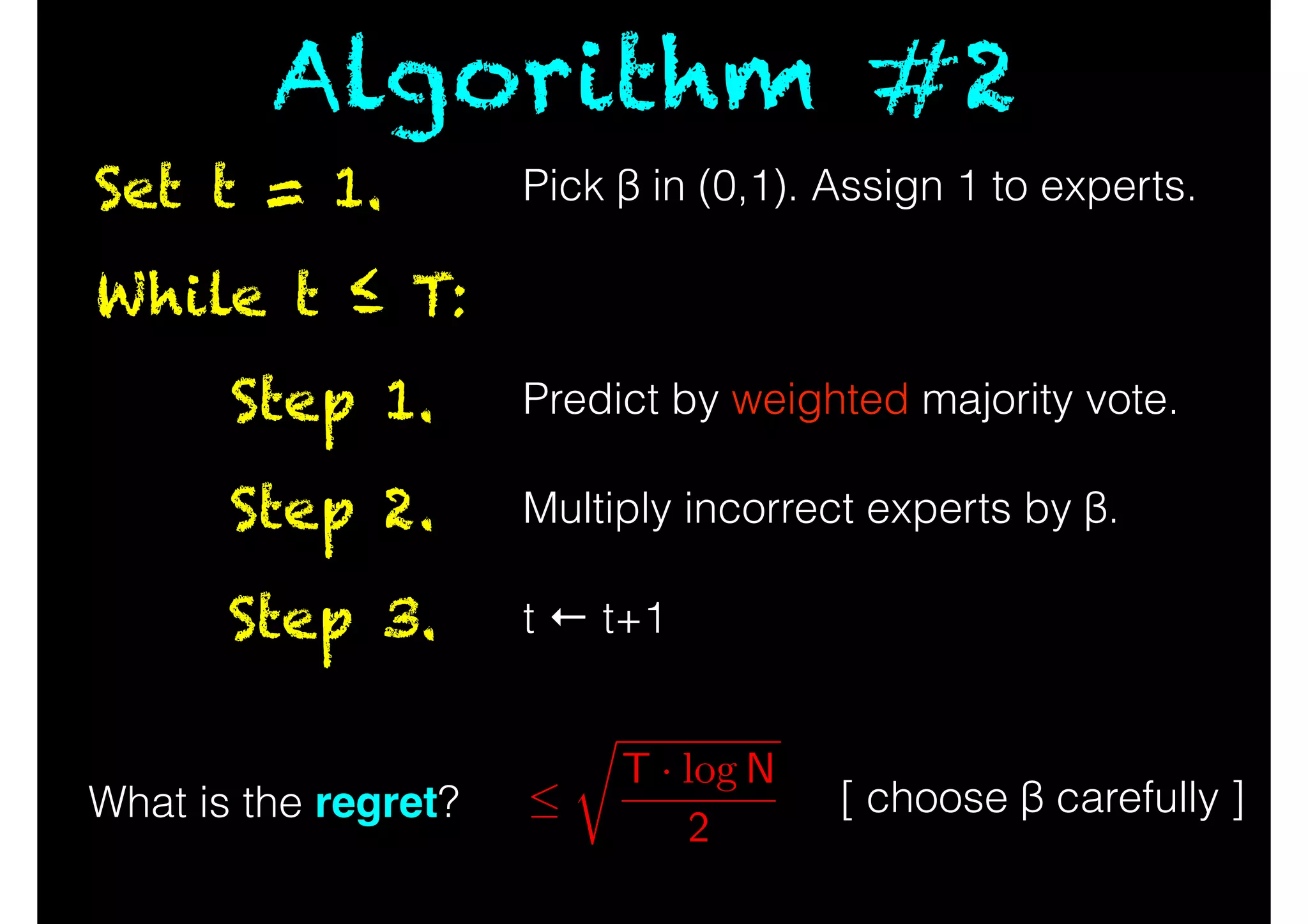 While t ≤ T:
Predict by weighted majority vote.Step 1.
Multiply incorrect experts by β.Step 2.
t ← t+1Step 3.
Set t = 1.
Algorithm #2
What is the regret? [ choose β carefully ]
r
T · log N
2
Pick β in (0,1). Assign 1 to experts.
 