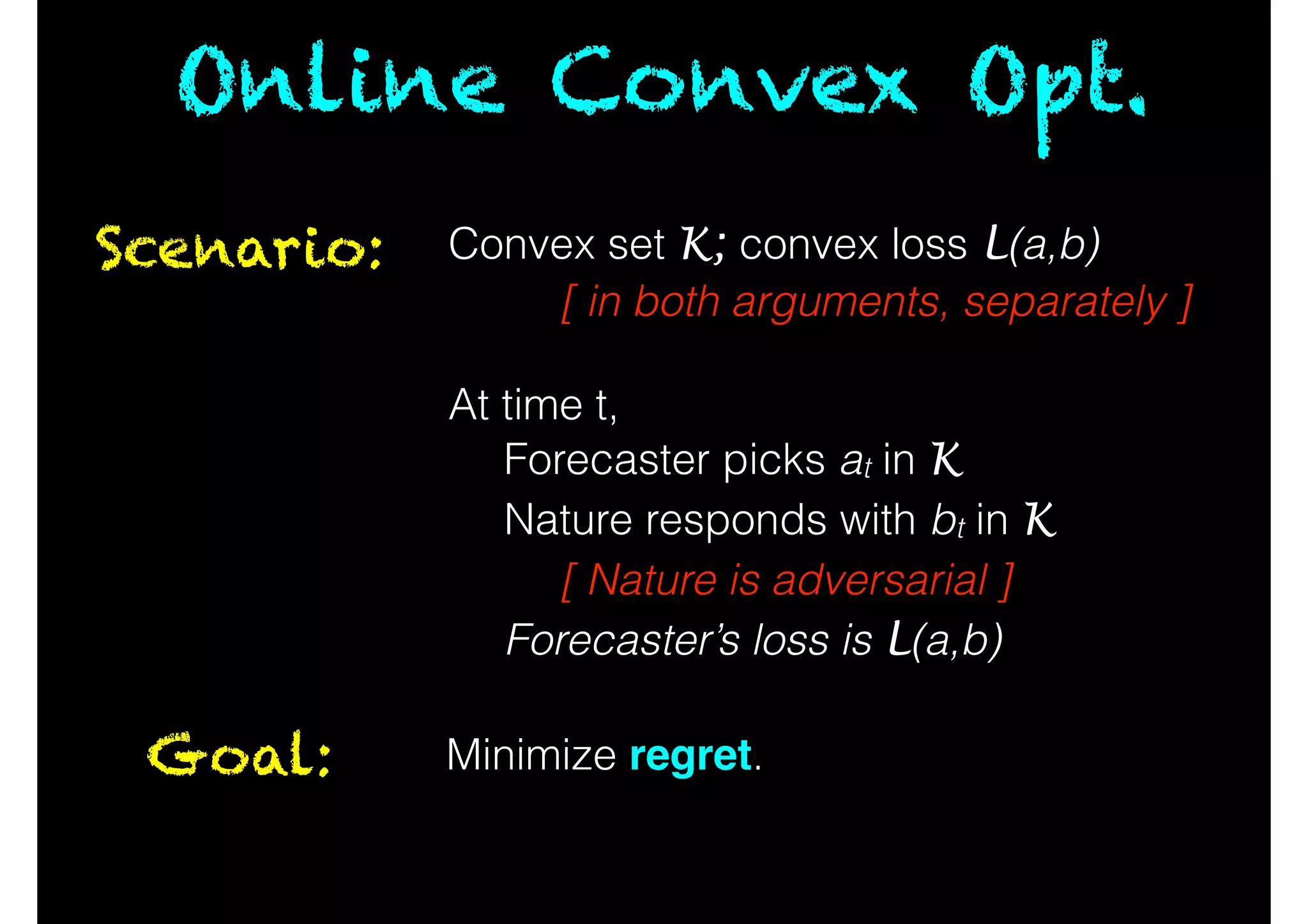 Online Convex Opt.
Scenario: Convex set K; convex loss L(a,b)
[ in both arguments, separately ]
!
At time t,
Forecaster picks at in K
Nature responds with bt in K
[ Nature is adversarial ]
Forecaster’s loss is L(a,b)
Goal: Minimize regret.
 