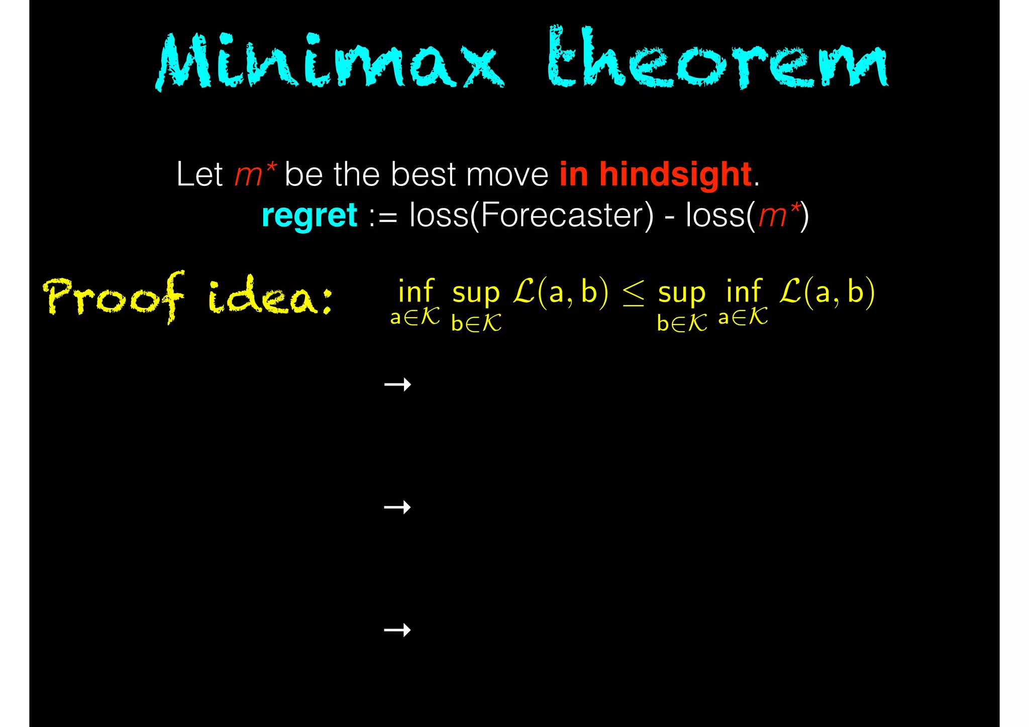 Minimax theorem
Proof idea:
No-regret algorithm →
!
!
→
!
!
→
Forecaster can asymptotically
match hindsight
!
Order of players doesn’t matter
asymptotically
!
Convert series of moves into
average via online-to-batch.
Let m* be the best move in hindsight.
regret := loss(Forecaster) - loss(m*)
inf
a2K
sup
b2K
L(a, b)  sup
b2K
inf
a2K
L(a, b)
 