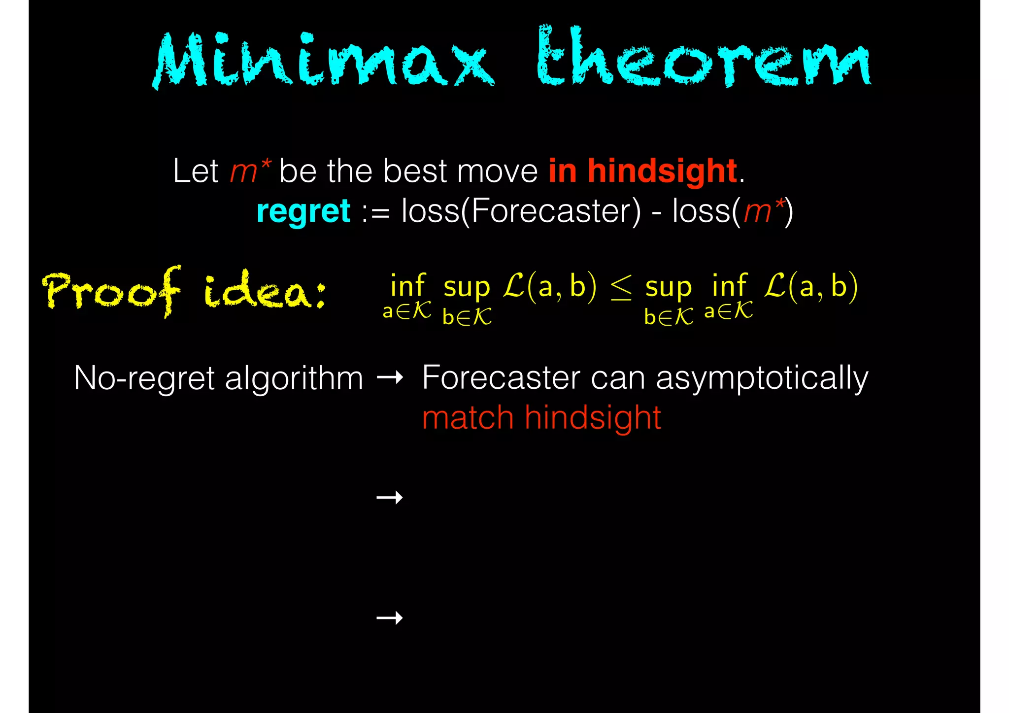 Minimax theorem
Proof idea:
No-regret algorithm →
!
!
→
!
!
→
Forecaster can asymptotically
match hindsight
!
Order of players doesn’t matter
asymptotically
!
Convert series of moves into
average via online-to-batch.
Let m* be the best move in hindsight.
regret := loss(Forecaster) - loss(m*)
inf
a2K
sup
b2K
L(a, b)  sup
b2K
inf
a2K
L(a, b)
 