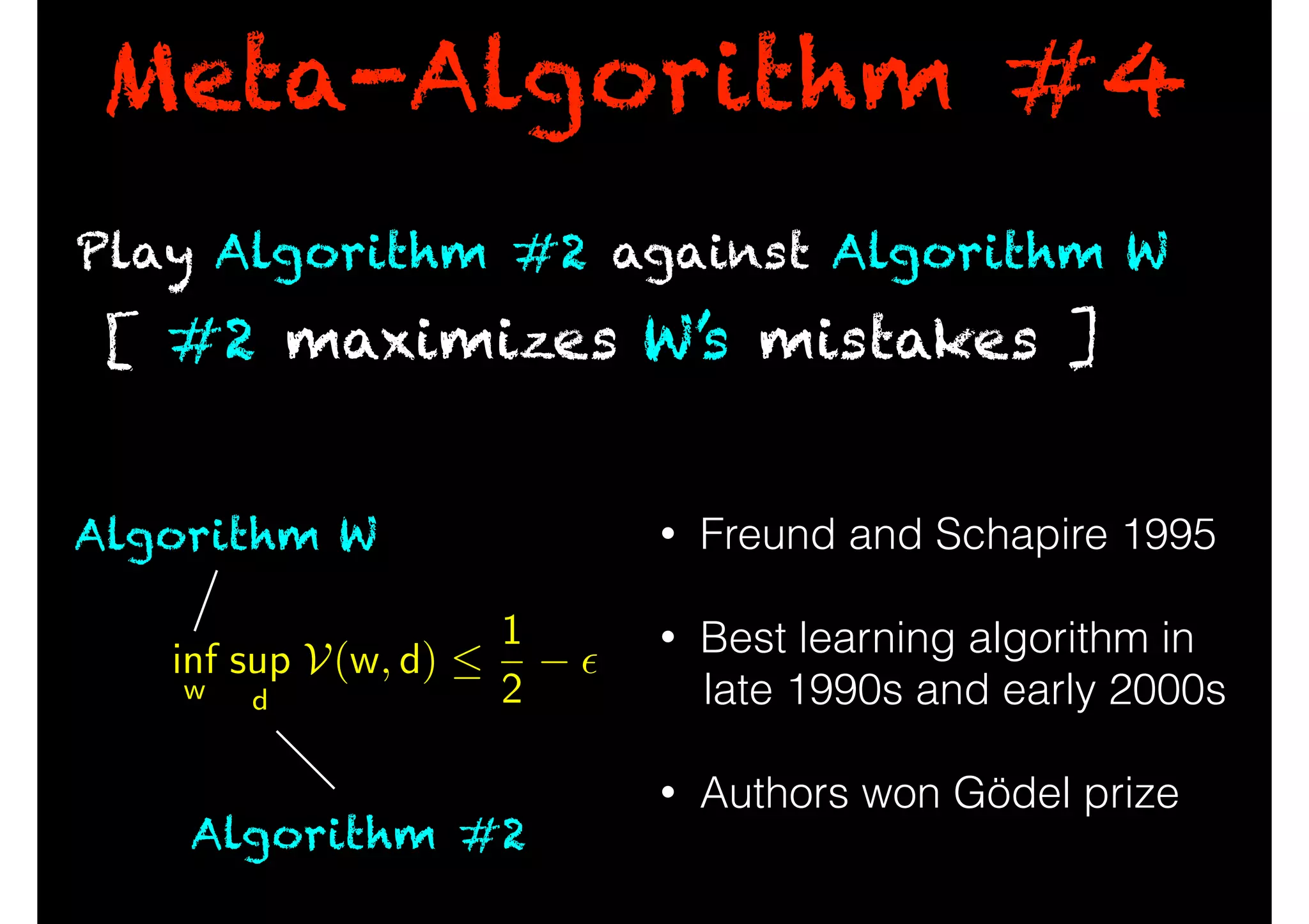 Meta-Algorithm #4
• Freund and Schapire 1995
!
• Best learning algorithm in
late 1990s and early 2000s
!
• Authors won Gödel prize
Play Algorithm #2 against Algorithm W
[ #2 maximizes W’s mistakes ]
inf
w
sup
d
V(w, d) 
1
2
✏
Algorithm #2
Algorithm W
 