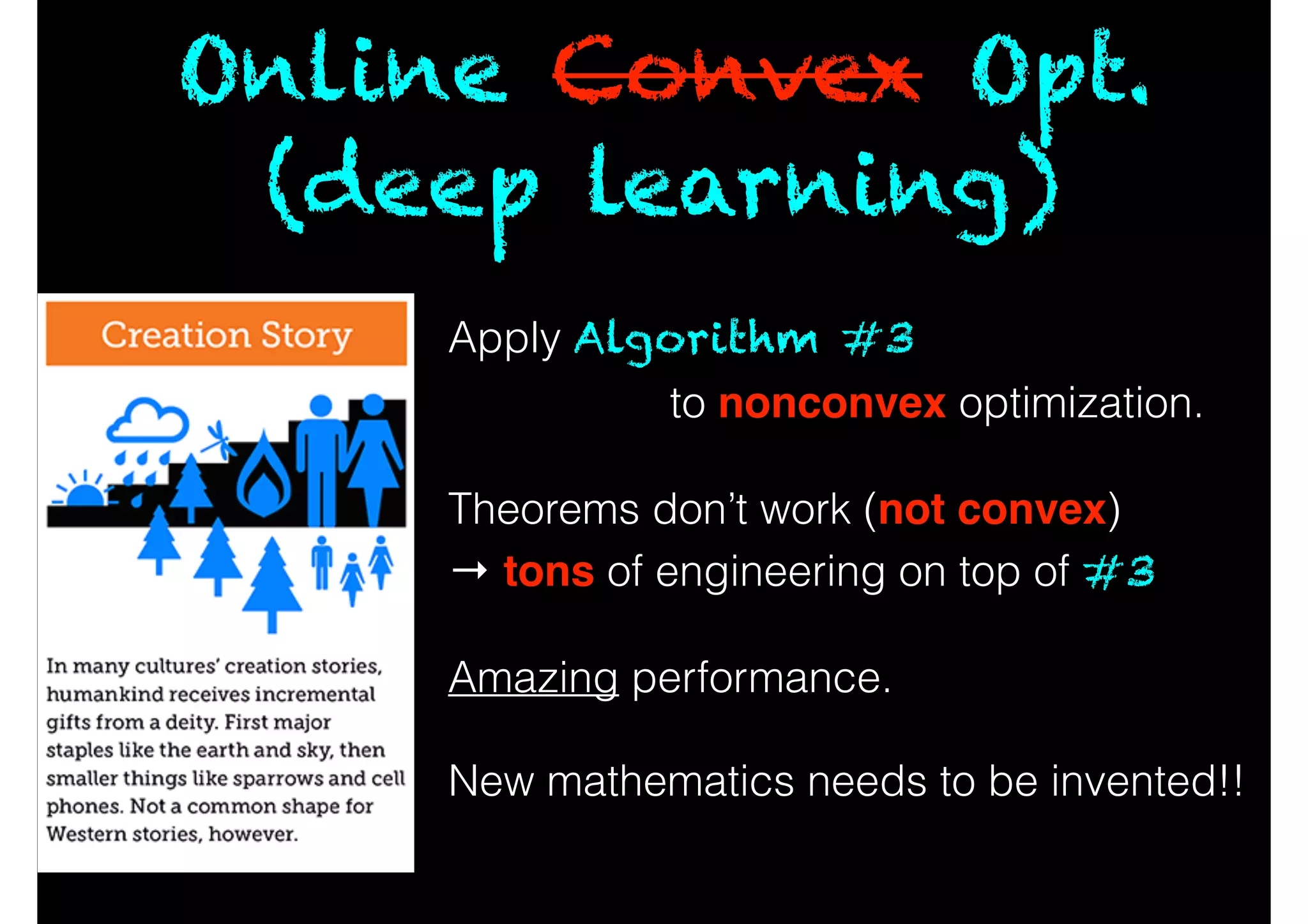 Online Convex Opt.
(deep learning)
Apply Algorithm #3
to nonconvex optimization.
!
Theorems don’t work (not convex)
→ tons of engineering on top of #3
!
Amazing performance.
!
New mathematics needs to be invented!!
 