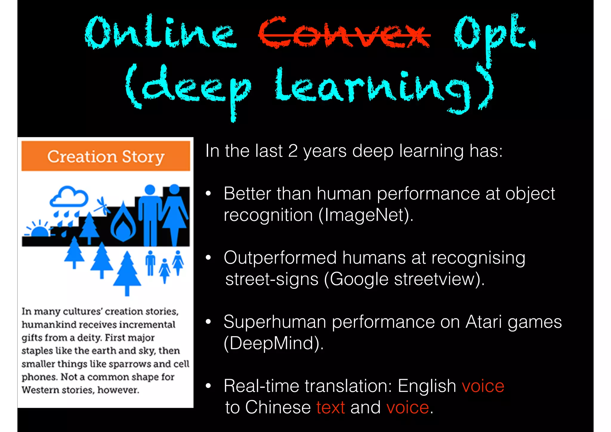 Online Convex Opt.
(deep learning)
In the last 2 years deep learning has:
!
• Better than human performance at object
recognition (ImageNet).
!
• Outperformed humans at recognising
street-signs (Google streetview).
!
• Superhuman performance on Atari games
(DeepMind).
!
• Real-time translation: English voice
to Chinese text and voice.
 