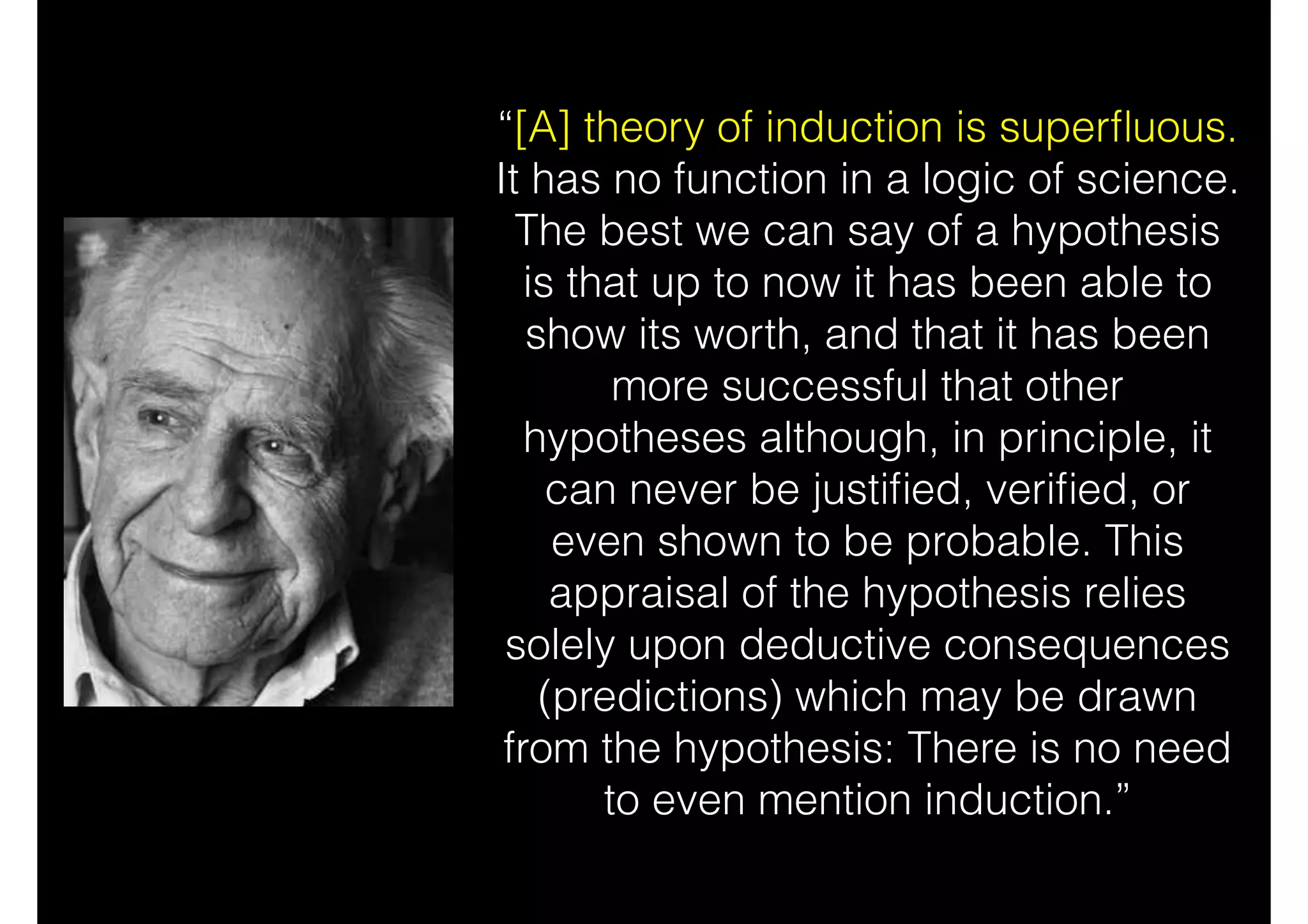 “[A] theory of induction is superﬂuous.
It has no function in a logic of science.
The best we can say of a hypothesis
is that up to now it has been able to
show its worth, and that it has been
more successful that other
hypotheses although, in principle, it
can never be justiﬁed, veriﬁed, or
even shown to be probable. This
appraisal of the hypothesis relies
solely upon deductive consequences
(predictions) which may be drawn
from the hypothesis: There is no need
to even mention induction.”
 
