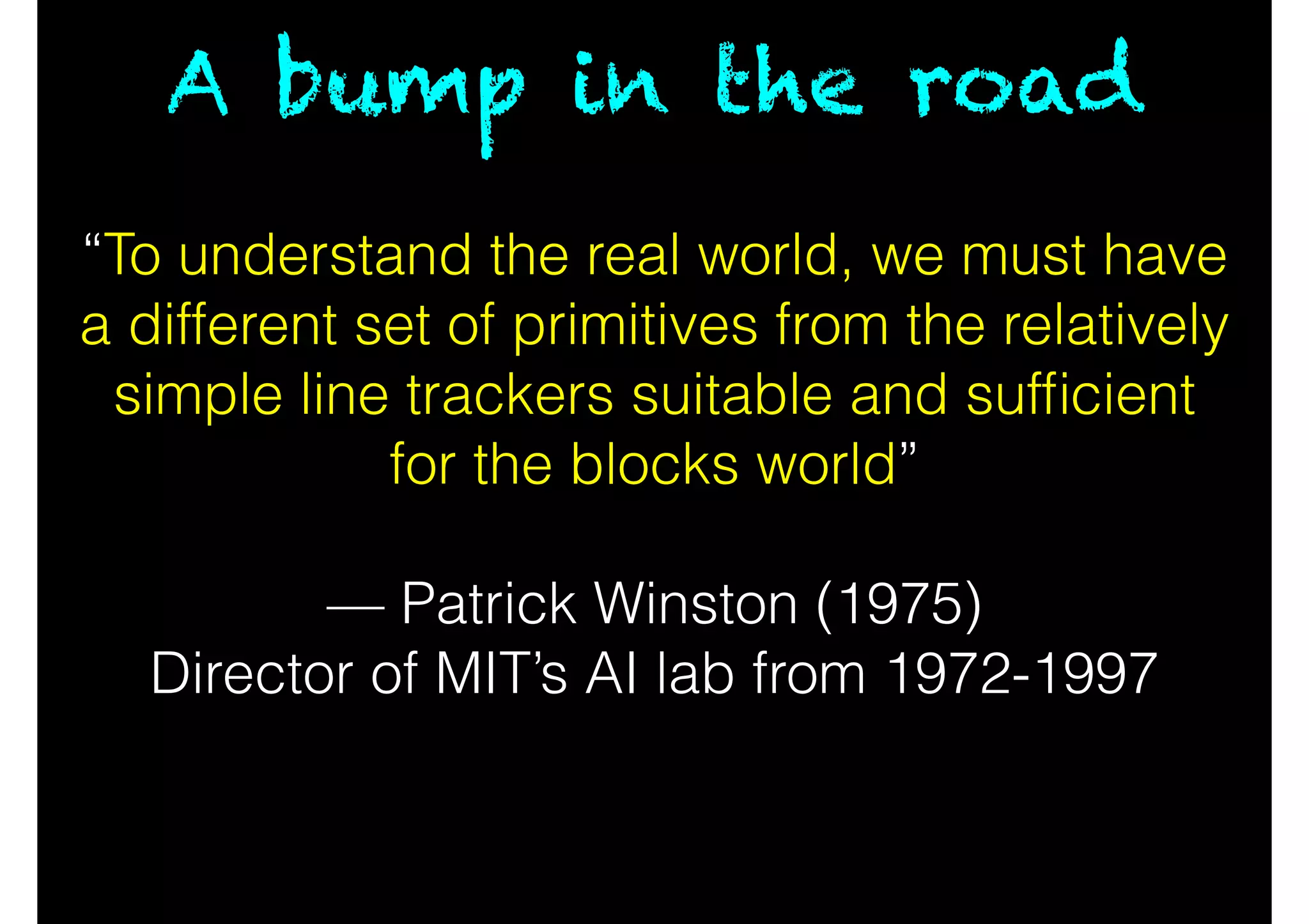 “To understand the real world, we must have
a different set of primitives from the relatively
simple line trackers suitable and sufﬁcient
for the blocks world”
!
— Patrick Winston (1975)
Director of MIT’s AI lab from 1972-1997
A bump in the road
 