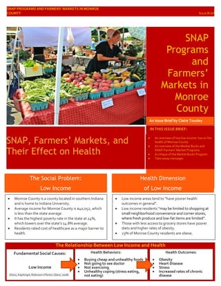 SNAP PROGRAMS AND FARMERS’ MARKETS IN MONROE
COUNTY Issue Brief
SNAP
Programs
and
Farmers’
Markets in
Monroe
County
An
SNAP, Farmers’ Markets, and
Their Effect on Health
IN THIS ISSUE BRIEF:
An Issue Brief by Claire Tousley
 Monroe County is a county located in southern Indiana
and is home to Indiana University.
 Average income for Monroe County is $40,052, which
is less than the state average.
 It has the highest poverty rate in the state at 24%,
which towers over the state’s 14.8% average.
 Residents rated cost of healthcare as a major barrier to
health.
The Social Problem:
Low Income
Health Dimension
of Low Income
 Low income areas tend to “have poorer health
outcomes in general”.
 Low income residents “may be limited to shopping at
small neighborhood convenience and corner stores,
where fresh produce and low-fat items are limited”.
 Those with less access to grocery stores have poorer
diets and higher rates of obesity.
 23% of Monroe County residents are obese.
Fundamental Social Causes:
Low Income
(Story, Kaphingst, Robinson-O'brien, Glanz, 2008)
Health Behaviors:
 Buying cheap and unhealthy foods
 Not going to see doctor
 Not exercising
 Unhealthy coping (stress eating,
not eating)
Health Outcomes:
 Obesity
 Heart Disease
 Stress
 Increased rates of chronic
disease
The Relationship Between Low Income and Health
 An overview of hoe low income has on the
health of Monroe County
 An overview of the Market Bucks and
SNAP-Farmers’ Market Programs
 A critique of the Market Bucks Program
 Take-away messages
 