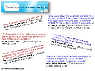 www.thebusinesscriterion.com
“Very informative and engaging seminar. This
was very useful & I feel I have been equipped
with actionable steps and tools. I will surely
contact Petros for help, advice & suggestions”.
Mr Saajin Salim (Business Development
Manager of Total Freight Int’l-Dubai-UAE).
“Professional instructor with great experience.
Shows good grip of warehouse processes to
help improve our operation”.
Mr Ara Melikian (Logistics Manager at
Aramtec Dubai).
“Petros is friendly and has wide knowledge of
what he is presenting. He is available to
assist even outside the training agenda”.
Mrs Claire Khattar (Office Manager at
Debbas Electric Dubai).
 