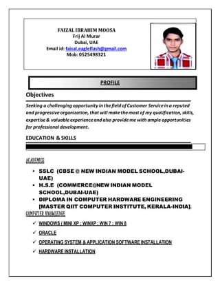PROFILE
Objectives
Seeking a challenging opportunity in thefield of Customer Servicein a reputed
and progressiveorganization, that will makethemost of my qualification, skills,
expertise& valuableexperienceand also provideme with ample opportunities
for professional development.
EDUCATION & SKILLS
ACADEMICS
 SSLC (CBSE @ NEW INDIAN MODEL SCHOOL,DUBAI-
UAE)
 H.S.E (COMMERCE@NEW INDIAN MODEL
SCHOOL,DUBAI-UAE)
 DIPLOMA IN COMPUTER HARDWARE ENGINEERING
[MASTER QIIT COMPUTER INSTITUTE, KERALA-INDIA].
COMPUTER KNOWLEDGE
 WINDOWS ( MINI XP ; WINXP ; WIN 7 ; WIN 8
 ORACLE
 OPERATING SYSTEM & APPLICATION SOFTWARE INSTALLATION
 HARDWARE INSTALLATION
FAIZAL IBRAHIM MOOSA
Frij Al Murar
Dubai, UAE
Email id: faisal.eagleflash@gmail.com
Mob: 0525498321
 