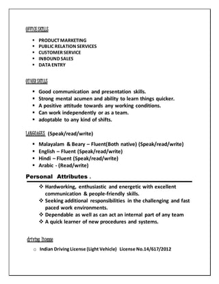 OFFICESKILLS
 PRODUCTMARKETING
 PUBLIC RELATION SERVICES
 CUSTOMER SERVICE
 INBOUND SALES
 DATA ENTRY
OTHERSKILLS
 Good communication and presentation skills.
 Strong mental acumen and ability to learn things quicker.
 A positive attitude towards any working conditions.
 Can work independently or as a team.
 adoptable to any kind of shifts.
LANGUAGES (Speak/read/write)
 Malayalam & Beary – Fluent(Both native) (Speak/read/write)
 English – Fluent (Speak/read/write)
 Hindi – Fluent (Speak/read/write)
 Arabic - (Read/write)
Personal Attributes :
 Hardworking, enthusiastic and energetic with excellent
communication & people-friendly skills.
 Seeking additional responsibilities in the challenging and fast
paced work environments.
 Dependable as well as can act an internal part of any team
 A quick learner of new procedures and systems.
driving license
o Indian Driving License (Light Vehicle) License No.14/617/2012
 