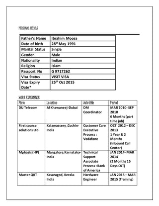 PERSONAL DETAILS
Father’s Name Ibrahim Moosa
Date of birth 28th
May 1991
Marital Status Single
Gender Male
Nationality Indian
Religion Islam
Passport No G 9717262
Visa Status VISIT VISA
Visa Expiry
Date*
25th
Oct 2015
WORK EXPERIENCE
Firm Location Job title Period
DU Telecom Al Khawaneej-Dubai DM
Coordinator
MAR 2010- SEP
2010
6 Months (part
time job)
First source
solutions Ltd
Kalamassery ,Cochin-
India
Customer Care
Executive
Process :
Vodafone
OCT 2012 – DEC
2013
1 Year & 2
Months
(Inbound Call
Center)
Mphasis (HP) Mangalore,Karnataka-
India
Technical
Support
Associate
Process :Bank
of America
JAN 2014- MAR
2014
(2 Months 15
Days OJT)
Master QIIT Kasaragod, Kerala-
India
Hardware
Engineer
JAN 2015 – MAR
2015 (Training)
 