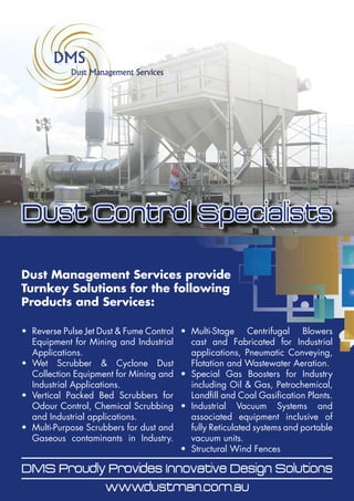 Dust Control Specialists
Dust Management Services Pty Ltd Market and Distribute the following Products and Services:
 Reverse Pulse Jet Dust & Fume Control Equipment for Mining and Industrial Applications.
 Wet Scrubber & Cyclone Dust Collection Equipment for Mining and Industrial Applications.
 Vertical Packed Bed Scrubbers for Odour Control, Chemical Scrubbing and Industrial applications.
 Multi-Purpose Scrubbers for dust and Gaseous contaminants in Industry.
 Multi-Stage Centrifugal Blowers cast and Fabricated for Industrial applications, Pneumatic
Conveying, Flotation and Wastewater Aeration.
 Special Gas Boosters for Industry including Oil & Gas, Petrochemical, Landfill and Coal Gasification
Plants.
 Industrial Vacuum Systems and associated equipment inclusive of fully Reticulated systems and
portable vacuum units.
 Stockpile Wind Fences
DMS Proudly Provides
Innovative Design Solutions
Dust Control Specialists
Dust Management Services Pty Ltd Market and Distribute the following Products and Services:
 Reverse Pulse Jet Dust & Fume Control Equipment for Mining and Industrial Applications.
 Wet Scrubber & Cyclone Dust Collection Equipment for Mining and Industrial Applications.
 Vertical Packed Bed Scrubbers for Odour Control, Chemical Scrubbing and Industrial applications.
 Multi-Purpose Scrubbers for dust and Gaseous contaminants in Industry.
 Multi-Stage Centrifugal Blowers cast and Fabricated for Industrial applications, Pneumatic
Conveying, Flotation and Wastewater Aeration.
 Special Gas Boosters for Industry including Oil & Gas, Petrochemical, Landfill and Coal Gasification
Plants.
 Industrial Vacuum Systems and associated equipment inclusive of fully Reticulated systems and
portable vacuum units.
 Stockpile Wind Fences
•	 Reverse Pulse Jet Dust & Fume Control
Equipment for Mining and Industrial
Applications.
•	 Wet Scrubber & Cyclone Dust
Collection Equipment for Mining and
Industrial Applications.
•	 Vertical Packed Bed Scrubbers for
Odour Control, Chemical Scrubbing
and Industrial applications.
•	 Multi-Purpose Scrubbers for dust and
Gaseous contaminants in Industry.
•	 Multi-Stage Centrifugal Blowers
cast and Fabricated for Industrial
applications, Pneumatic Conveying,
Flotation and Wastewater Aeration.
•	 Special Gas Boosters for Industry
including Oil & Gas, Petrochemical,
Landfill and Coal Gasification Plants.
•	 Industrial Vacuum Systems and
associated equipment inclusive of
fully Reticulated systems and portable
vacuum units.
•	 Structural Wind Fences
DMS Proudly Provides Innovative Design Solutions
www.dustman.com.au
Dust Control Specialists
Dust Management Services provide
Turnkey Solutions for the following
Products and Services:
 