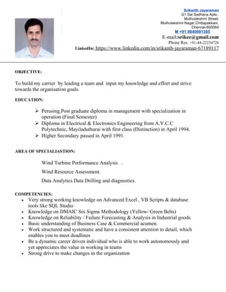 OBJECTIVE:
To build my carrier by leading a team and input my knowledge and effort and strive
towards the organisation goals.
EDUCATION:
 Perusing Post graduate diploma in management with specialization in
operation (Final Semester)
 Diploma in Electrical & Electronics Engineering from A.V.C.C
Polytechnic, Mayiladuthurai with first class (Distinction) in April 1994.
 Higher Secondary passed in April 1991.
AREA OF SPECIALIASTION:
Wind Turbine Performance Analysis .
Wind Resource Assessment.
Data Analytics Data Drilling and diagnostics.
COMPETENCIES:
• Very strong working knowledge on Advanced Excel , VB Scripts & database
tools like SQL Studio
• Knowledge on DMAIC Six Sigma Methodology (Yellow/ Green Belts)
• Knowledge on Reliability / Failure Forecasting & Analysis in Industrial goods.
• Basic understanding of Business Case & Commercial acumen.
• Work structured and systematic and have a consistent attention to detail, which
enables you to meet deadlines
• Be a dynamic career driven individual who is able to work autonomously and
yet appreciates the value in working in teams
• Strong drive to make changes in the organization
Srikanth Jayaraman
G1 Sai Sadhana Apts.,
Muthulakshmi Street,
Muthulakshmi Nagar,Chitlapakkam,
Chennai-600064
M +91 9840991385
E-mail:srikee@gmail.com
Phone Res: +91-44-22234726
LinkedIn: https://www.linkedin.com/in/srikanth-jayaraman-67189117
 