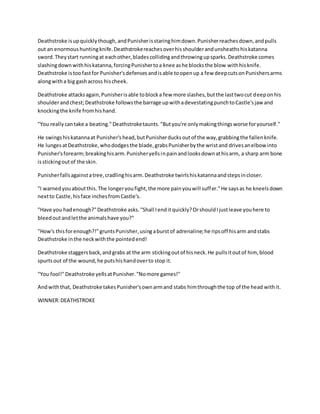 Deathstroke isupquicklythough,andPunisherisstaringhimdown.Punisherreachesdown,andpulls
out an enormoushuntingknife.Deathstrokereachesoverhisshoulderandunsheathshiskatanna
sword.Theystart runningat eachother,bladescollidingandthrowingupsparks.Deathstroke comes
slashingdownwithhiskatanna,forcingPunishertoa knee ashe blocksthe blow withhisknife.
Deathstroke istoofastfor Punisher'sdefensesandisable toopenup a few deepcutsonPunishersarms
alongwitha big gashacross hischeek.
Deathstroke attacksagain,Punisherisable toblocka few more slashes,butthe lasttwocut deeponhis
shoulderandchest;Deathstroke followsthe barrage upwithadevestatingpunchtoCastle'sjaw and
knockingthe knife fromhishand.
"You reallycantake a beating."Deathstroketaunts."Butyou're onlymakingthingsworse foryourself."
He swingshiskatannaat Punisher'shead,butPunisherducksoutof the way,grabbingthe fallenknife.
He lungesatDeathstroke,whododgesthe blade,grabsPunisherbythe wristand drivesanelbow into
Punisher'sforearm;breakinghisarm.Punisheryellsinpainandlooksdownathisarm, a sharp arm bone
isstickingoutof the skin.
Punisherfallsagainstatree,cradlinghisarm.Deathstroke twirlshiskatannaandstepsincloser.
"I warnedyouaboutthis.The longeryoufight,the more painyouwill suffer."He saysas he kneelsdown
nextto Castle,hisface inchesfromCastle's.
"Have you hadenough?"Deathstroke asks."Shall Ienditquickly?OrshouldIjustleave youhere to
bleedoutandletthe animalshave you?"
"How's thisforenough?!"gruntsPunisher,usingaburstof adrenaline;he ripsoff hisarm andstabs
Deathstroke inthe neckwiththe pointedend!
Deathstroke staggersback,andgrabs at the arm stickingoutof hisneck.He pullsitoutof him, blood
spurtsout of the wound,he putshishandoverto stop it.
"You fool!"Deathstroke yellsatPunisher."Nomore games!"
Andwiththat, Deathstroke takesPunisher'sownarmand stabs himthroughthe top of the head withit.
WINNER:DEATHSTROKE
 