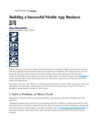 • Spark Business IQ Improve
Building a Successful Mobile App Business
Nancy Mann Jackson
Spark Contributor | Jan 13, 2015
•
•
•
•
•
•
•
While working as a real estate agent, Chris McCarthy was constantly looking for restaurants and bars
that were appropriate for business cocktails and dinners, but affordable. His ongoing search for food
and drink deals gave him the idea to develop a database that would showcase all the bars and
restaurants offering the best specials on any given night. Today, he’s built a business around 40Find, a
mobile app that shows users all the places close by where they can get at least 40 percent off food,
drinks and happy hours.
McCarthy’s success is one other savvy entrepreneurs can achieve as well. With a good idea, hard work
and aggressive marketing, a mobile app can be the basis for a solid business. Here are five tips for
building a strong business based on a mobile app:
1. Solve a Problem, or Meet a Need
Think about problems faced by your target audience, then design an app that will help solve those
problems.
“Building something that will help solve an existing problem or address a specific need will not only
ensure that there is a business model for the idea, but it will become personally fulfilling when the app
takes off and starts to help people,” says Peter Corrigan, CEO of The University Network (TUN), a
free mobile app that offers more than 12,000 college-student discounts nationwide and a rewards
program.
 