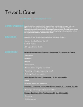 Trevor L Crane
423-488-5858 ~ Tcrane315@Gmail.com
Career Objective Experienced and accomplished restaurant bar and service manager with over
fifteen years of experience looking to leverage extensive background in
departmental organization, increasing sales, and multiplying business from limited
material and resources is now searching for a hospitality industry position where
my experience and skills would be put to use.
Education Associate in Arts Degree, Valencia College of Orlando FL, 2001
Cicerone Beer Certification - Level 1
ServSafe Certified
ABC Liquor License Certified
Experience Bar and Service Manager - Taco Mac – Chattanooga, TN - March 2014 -Present
~Scheduling
~Inventory
~Pay roll
~Labor control
~Bar and kitchen budgeting and control
~Recruiting, training and supervising of staff
~Ordering of stock and supplies
Sales - Integrity Chevrolet – Chattanooga, - TN Sep 2013- Feb 2014
~Sales
~Customer service and satisfaction
Server and Lead trainer - Charley's Steakhouse - Orlando, FL – Jan 2013- Sep 2014
~Training of corporate procedures and craft beer
Manager - Bon Vivant Café - Pine Mountain, GA- Sep 2012- Dec 2012
~Scheduling
~Shift Management
 