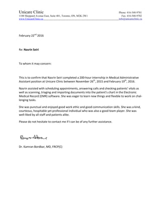 Unicare Clinic Phone: 416-548-9701
1100 Sheppard Avenue East, Suite 401, Toronto, ON, M2K 2W1 Fax: 416-548-9702
www.UnicareClinic.ca info@unicareclinic.ca
	
	
February	22nd
	2016	
	
Re:	Nasrin	Seiri	
	
To	whom	it	may	concern:	
	
This	is	to	confirm	that	Nasrin	Seiri	completed	a	200-hour	internship	in	Medical	Administrative	
Assistant	position	at	Unicare	Clinic	between	November	26th
,	2015	and	February	19th
,	2016.		
Nasrin	assisted	with	scheduling	appointments,	answering	calls	and	checking	patients’	vitals	as	
well	as	scanning,	triaging	and	importing	documents	into	the	patient’s	chart	in	the	Electronic	
Medical	Record	(EMR)	software.	She	was	eager	to	learn	new	things	and	flexible	to	work	on	chal-
lenging	tasks.		
She	was	punctual	and	enjoyed	good	work	ethic	and	good	communication	skills.	She	was	a	kind,	
courteous,	hospitable	yet	professional	individual	who	was	also	a	good	team	player.	She	was	
well-liked	by	all	staff	and	patients	alike.	
Please	do	not	hesitate	to	contact	me	if	I	can	be	of	any	further	assistance.	
	
	
Dr.	Kamran	Bordbar,	MD,	FRCP(C)	
	
 