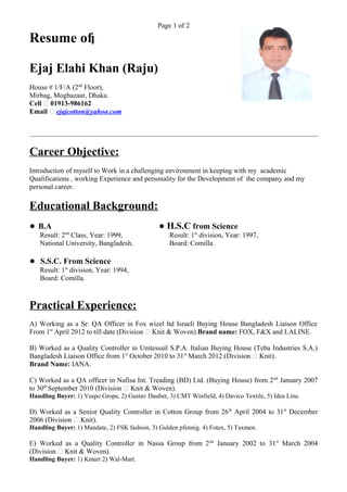 Page 1 of 2
Resume of
Ejaj Elahi Khan (Raju)
House # 1/F/A (2nd
Floor),
Mirbag, Mogbazaar, Dhaka.
Cell – 01913-986162
Email – ejajcotton@yahoo.com
Career Objective:
Introduction of myself to Work in a challenging environment in keeping with my academic
Qualifications , working Experience and personality for the Development of the company and my
personal career.
Educational Background:
● B.A ● H.S.C from Science
Result: 2nd
Class, Year: 1999, Result: 1st
division, Year: 1997,
National University, Bangladesh. Board: Comilla.
● S.S.C. From Science
Result: 1st
division, Year: 1994,
Board: Comilla.
Practical Experience:
A) Working as a Sr: QA Officer in Fox wizel ltd Israeli Buying House Bangladesh Liaison Office
From 1st
April 2012 to till date (Division – Knit & Woven).Brand name: FOX, F&X and LALINE.
B) Worked as a Quality Controller in Unitessail S.P.A. Italian Buying House (Teba Industries S.A.)
Bangladesh Liaison Office from 1st
October 2010 to 31st
March 2012 (Division – Knit).
Brand Name: IANA.
C) Worked as a QA officer in Nafisa Int. Treading (BD) Ltd. (Buying House) from 2nd
January 2007
to 30th
September 2010 (Division – Knit & Woven).
Handling Buyer: 1) Vaspo Grope, 2) Gustav Dauber, 3) CMT Winfield, 4) Davico Textile, 5) Idea Line.
D) Worked as a Senior Quality Controller in Cotton Group from 26th
April 2004 to 31st
December
2006 (Division – Knit).
Handling Buyer: 1) Mandate, 2) FSK fashion, 3) Gulden pfennig. 4) Fotex, 5) Taxmen.
E) Worked as a Quality Controller in Nassa Group from 2nd
January 2002 to 31st
March 2004
(Division – Knit & Woven).
Handling Buyer: 1) Kmart 2) Wal-Mart.
 