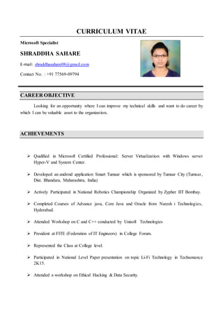 CURRICULUM VITAE
Microsoft Specialist
SHRADDHA SAHARE
E-mail: shraddhasahare08@gmail.com
Contact No. : +91 77569-09794
CAREER OBJECTIVE
Looking for an opportunity where I can improve my technical skills and want to do career by
which I can be valuable asset to the organization.
ACHIEVEMENTS
 Qualified in Microsoft Certified Professional: Server Virtualization with Windows server
Hyper-V and System Center.
 Developed an android application Smart Tumsar which is sponsored by Tumsar City (Tumsar,
Dist. Bhandara, Maharashtra, India)
 Actively Participated in National Robotics Championship Organized by Zypher IIT Bombay.
 Completed Courses of Advance java, Core Java and Oracle from Naresh i Technologies,
Hyderabad.
 Attended Workshop on C and C++ conducted by Unisoft Technologies
 President at FITE (Federation of IT Engineers) in College Forum.
 Represented the Class at College level.
 Participated in National Level Paper presentation on topic Li-Fi Technology in Techsonance
2K15.
 Attended a workshop on Ethical Hacking & Data Security.
 