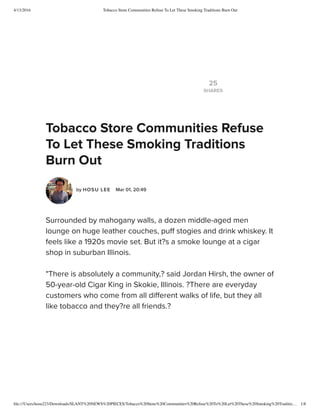 4/13/2016 Tobacco Store Communities Refuse To Let These Smoking Traditions Burn Out
ﬁle:///Users/hosu223/Downloads/SLANT%20NEWS%20PIECES/Tobacco%20Store%20Communities%20Refuse%20To%20Let%20These%20Smoking%20Traditio… 1/8
25
SHARES
Tobacco Store Communities Refuse
To Let These Smoking Traditions
Burn Out
by HOSU LEE  Mar 01, 20:49
Surrounded by mahogany walls, a dozen middle-aged men
lounge on huge leather couches, puff stogies and drink whiskey. It
feels like a 1920s movie set. But it?s a smoke lounge at a cigar
shop in suburban Illinois.
"There is absolutely a community,? said Jordan Hirsh, the owner of
50-year-old Cigar King in Skokie, Illinois. ?There are everyday
customers who come from all different walks of life, but they all
like tobacco and they?re all friends.?
 