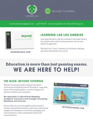 
	
  
	
  
THE BLOG: BEYOND TUTORING
Beyond Tutoring provides essential education
services for all students from K through 12 - especially
those with exceptionalities - as well as support for
parents, teachers and caretakers.
We specialize in Educational Mapping,
Academic Advocacy and College Counseling,
Readiness And Success.
On our blog, we curate thoughtful and innovative
articles sourced from teachers, advocates, educational
mappers and designers of curricula, pedagogy and
environment to create compelling content and
concrete advice.
LEARNING LAB LOS ANGELES
Learning Lab LA is a top-tier academic concierge service
for students who value a more personal, one-on-one,
hands-on approach.
We don’t just “tutor” students, we cultivate a lifelong,
personal commitment to success.
	
  
	
  	
  
	
  
e. katieschellenberg@gmail.com p. 310.745.2721 w. LearningLabLA.com + BeyondTutoring.com
Education is more than just passing exams.
WE ARE HERE TO HELP!
	
  
BEYONDTUTORING.COM
LEARNINGLABLA.COM
 