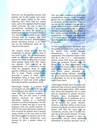However, not all organisms possess such
gametes and do not require such means
(e.g. with algae). Added to this, some
organisms have more than two mating
types, such as the organism found on algae
called stylonchia. So why is there an
overwhelming preference to gamete
dimorphism in which the sperm is a
predominant reproductive factor? Surely, it
was selection that resulted in the sperm
evolving from an isogamy state (first
ancestral state). However, different models
present interesting theories as to which
may be the fundamental cause for the
selection of the sperm.
The isogamy model predicts that the
morphology of gametes was the same at
one point in time. The pseudoanisogamy
model on the other hand predicted that
gamete size varied resulting only in similar
sized gametes fusing with other similar
size gametes. This conjured up the
understanding of evolutionary model
called the anisogamy theory in which
gametes of different sizes and classes were
able to mate. Finally evolution has
processed a system in which gamete
dimorphism being so large, lead to the
production of small and motile gametes
becoming the perfect reproductive tool.
Interestingly though, as evolution has
occurred, the size and mass of the egg has
become greater than that of the sperm by
some 1000 fold in certain examples of
species. This can only occur if certain
selective pressures are placed on
individuals, leading to a prominent
direction in evolution taking place. For this
evolution of sperm and egg to occur the
frequency must also greatly intensify. In
order for this mono-directional selection to
have occurred the gametes must i) present
strong motility (so the time taken to find
their fusion partner is quicker), and ii) the
amount of gamete productivity must
increase (to give a greater chance of
fusion).
This was often scrutinised by a previous
misunderstood theory which interpreted
gamete size as a function of fitness, which
is, obviously, not the case seen. These we
can see are the common traits present in
sperm; which must have evolved over time
in a mono-directional means to produce
effective reproduction. The knowledge on
how sexual patterns are selected is still
questionable, evolutionary scientists such
as Dr Snook and her colleagues have come
up with means to test this particular type
of selection.
To test these hypotheses, Dr Snook used
drosophilia pseudoobscura, a type of fruit
fly species with several desirable
characteristics, to perform their
experiments. One important feature of this
fruit fly is that it is a heteromorphic
species, where both sterile and unsterile
sperm are produced. Results from Dr
Snook work on these heterotrophic fruit
fly proved that sexual conflicts along with
male mating behaviour and ejaculating
traits were prime alterations for
determining mating influence. Added to
this it was noted that sexual selection was
not dependant on size or the number of
sperm (testis mass).
Interestingly though, those mosquitos that
presented large accessory glands presented
greater mating opportunities. Other studies
have shown that population size is varied
and not dependent on genetic diversity.
Primarily these investigations have
highlighted the use of population size as
means of tracing evolutionary traits that
can be specific for sexual selection.
However, with these studies on the sexual
selection, the results can only be relevant if
genetic drift does not cause such an
evolutionary process, and if results were
only due to this sexual selection. To avoid
this it has been suggested to carry out
microsatellite surveys where additional
information of selection pressures can be
 