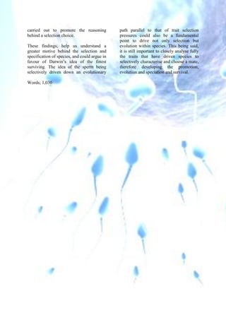 carried out to promote the reasoning
behind a selection choice.
These findings, help us understand a
greater motive behind the selection and
specification of species, and could argue in
favour of Darwin’s idea of the fittest
surviving. The idea of the sperm being
selectively driven down an evolutionary
path parallel to that of trait selection
pressures could also be a fundamental
point to drive not only selection but
evolution within species. This being said,
it is still important to closely analyse fully
the traits that have driven species to
selectively characterise and choose a mate,
therefore developing the promotion,
evolution and speciation and survival.
Words; 1,030
 