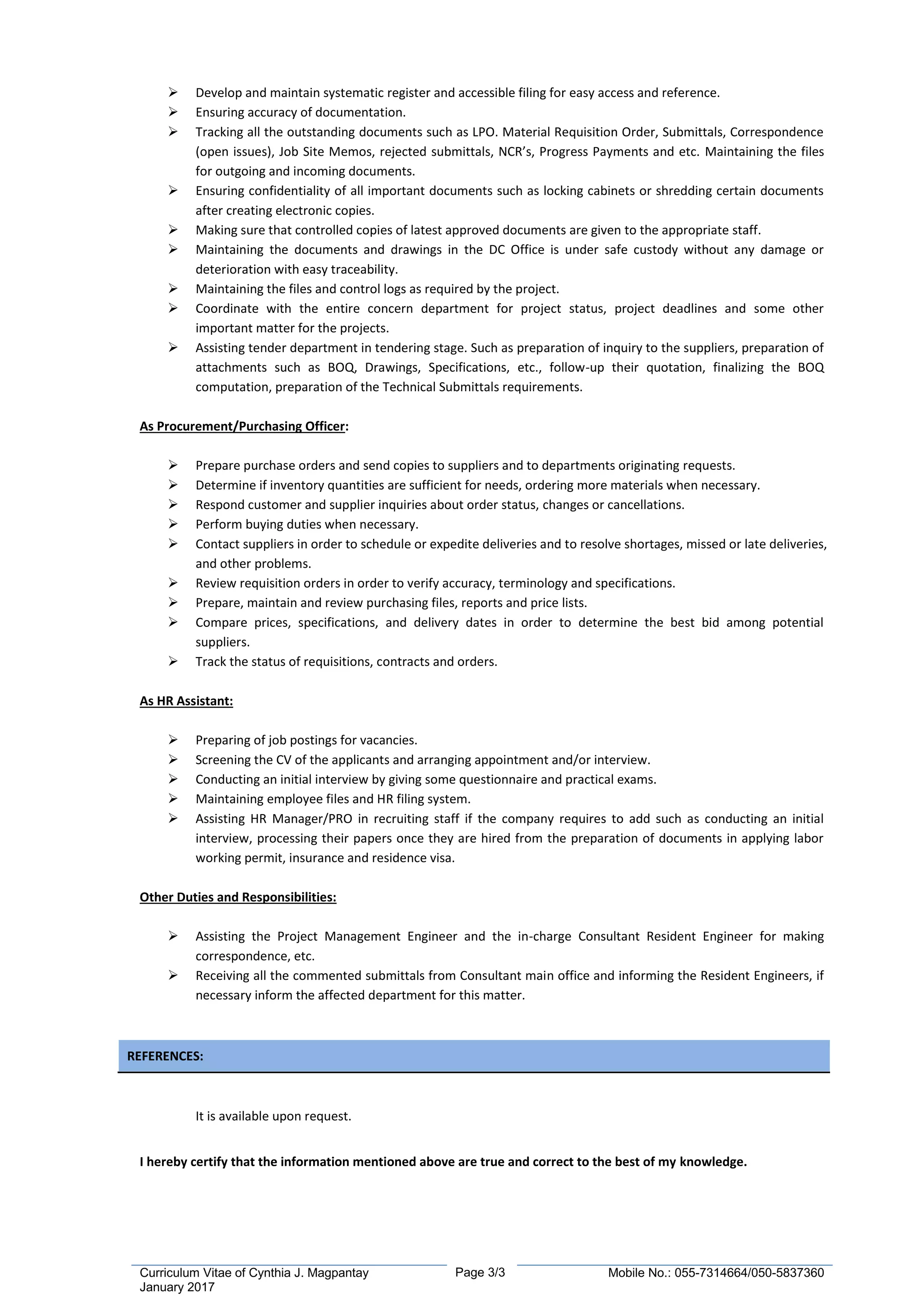 Page 3/3Curriculum Vitae of Cynthia J. Magpantay
January 2017
Mobile No.: 055-7314664/050-5837360
 Develop and maintain systematic register and accessible filing for easy access and reference.
 Ensuring accuracy of documentation.
 Tracking all the outstanding documents such as LPO. Material Requisition Order, Submittals, Correspondence
(open issues), Job Site Memos, rejected submittals, NCR’s, Progress Payments and etc. Maintaining the files
for outgoing and incoming documents.
 Ensuring confidentiality of all important documents such as locking cabinets or shredding certain documents
after creating electronic copies.
 Making sure that controlled copies of latest approved documents are given to the appropriate staff.
 Maintaining the documents and drawings in the DC Office is under safe custody without any damage or
deterioration with easy traceability.
 Maintaining the files and control logs as required by the project.
 Coordinate with the entire concern department for project status, project deadlines and some other
important matter for the projects.
 Assisting tender department in tendering stage. Such as preparation of inquiry to the suppliers, preparation of
attachments such as BOQ, Drawings, Specifications, etc., follow-up their quotation, finalizing the BOQ
computation, preparation of the Technical Submittals requirements.
As Procurement/Purchasing Officer:
 Prepare purchase orders and send copies to suppliers and to departments originating requests.
 Determine if inventory quantities are sufficient for needs, ordering more materials when necessary.
 Respond customer and supplier inquiries about order status, changes or cancellations.
 Perform buying duties when necessary.
 Contact suppliers in order to schedule or expedite deliveries and to resolve shortages, missed or late deliveries,
and other problems.
 Review requisition orders in order to verify accuracy, terminology and specifications.
 Prepare, maintain and review purchasing files, reports and price lists.
 Compare prices, specifications, and delivery dates in order to determine the best bid among potential
suppliers.
 Track the status of requisitions, contracts and orders.
As HR Assistant:
 Preparing of job postings for vacancies.
 Screening the CV of the applicants and arranging appointment and/or interview.
 Conducting an initial interview by giving some questionnaire and practical exams.
 Maintaining employee files and HR filing system.
 Assisting HR Manager/PRO in recruiting staff if the company requires to add such as conducting an initial
interview, processing their papers once they are hired from the preparation of documents in applying labor
working permit, insurance and residence visa.
Other Duties and Responsibilities:
 Assisting the Project Management Engineer and the in-charge Consultant Resident Engineer for making
correspondence, etc.
 Receiving all the commented submittals from Consultant main office and informing the Resident Engineers, if
necessary inform the affected department for this matter.
REFERENCES:
It is available upon request.
I hereby certify that the information mentioned above are true and correct to the best of my knowledge.
 