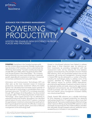 1WHITEPAPER | POWERING PRODUCTIVITY PRIMUSBUSINESS.CA
Powering
Productivity
Hosted PBX Enables New Efficiency in People,
Places and Processes
Guidance for IT/Business Management
Synopsis: Everywhere in the Canadian business world,
we hear concerns about productivity. Globally, Canada ranks
near the bottom of G7 countries, and at a national level, the
OECD has observed that “Canada’s overall productivity has
actually fallen since 2002, while it has grown by about 30%
over the past 20 years in the United States.”1
At a company
level, productivity is an even more critical issue: to generate
growth, especially with constraints on new hires, it is essential
to maximize contributions from every staff member.
Information and Communication Technologies (ICT) are
often seen as the most important means of increasing
productivity, and business investment reflects this belief;
Gartner has calculated that businesses spend upwards of
6% of revenues on technology, a considerable share of any
business’s resources.2
This faith in IT is not always rewarded,
though. MIT professor Erick Brynjolfsson has documented
a concept called “The Productivity Paradox of Information
Technology,” which argues that ICT has not delivered on
expected productivity benefits. Brynjolfsson has identified
several reasons for poor returns from IT systems, including
the gap between investment and productivity resulting from
learning and adjustment periods, the difficulty in measuring
the work benefit of a specific system, and a lack of effective
management of the technology itself.
Hosted or cloud-based solutions have helped to address
these issues in three important ways: by reducing up-
front investments; by providing management with new
measurement tools; and by reducing the time between
adoption and productivity. One example is found in Hosted
PBX solutions, which are cloud-based systems that provide
enterprise call routing and management. Growing interest
in Hosted PBX may be attributed to a number of benefits,
including the technology’s ability to address some of the
concerns identified by Professor Brynjolfsson. Hosted
PBX solutions require no up-front CAPEX expenditures,
eliminating the gap between investment and return; they can
be deployed quickly and easily, reducing the gap between
deployment and productive use; and Hosted PBX services
provide businesses with new tools to measure employee
time and outputs, giving management increased visibility
into critical success factors.
Clearly, Hosted PBX solutions are a valuable technology
for firms interested in increased productivity, but obtaining
real business benefit from IT investments is about more than
deployingtools.Themostsuccessfuladoptersofthetechnology
obtain maximum ROI by using Hosted PBX solutions to drive
new levels of productivity from the mobile workforce,andwithin
their call centres, through increased customer satisfaction and a
renewed focus on innovation in core capabilities.
1.	 OECD, June 2012. http://www.oecd.org/economy/economycanadaneedstoboostinnovationandhumancapitaltosustainlivingstandards.htm
2.	 Gartner IT Key Metrics Data 2012: IT Enterprise Summary Report, 2012.
 