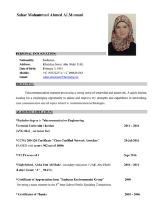 Sahar Mohammad Ahmed ALMomani
PERSONAL INFORMATION:
Nationality: Jordanian.
Address: Khalidiya Street, Abu Dhabi, UAE.
Date of birth: February 3, 1993
Mobile: +971554322371 / +971508264363
Email: sahar.almomani@hotmail.com
OBJECTIVE:
Telecommunication engineer possessing a strong sense of leadership and teamwork. A quick learner,
looking for a challenging opportunity to utilize and improve my strengths and capabilities in networking,
data communication and all topics related to communication technologies.
ACADEMIC EDUCATION:
*Bachelor degree in Telecommunication Engineering
Yarmouk University / Jordan 2011 – 2016
(AVG 84.4 _ on honor list)
*CCNA 200-120 Certificate "Cisco Certified Network Associate" 28-Jul-2016
PASSED with score ( 902 out of 1000)
*IELTS score of 6 Sept 2016
*High School, Aisha Bint Abi Bakr- secondary education / UAE, Abu Dhabi 2010 – 2011
(Letter Grade "A" _ 98.4%)
*Certificate of Appreciation from "Emirates Environmental Group" 2008
For being a team member in the 8th
Inter-School Public Speaking Competition.
* Certificates of Thanks 2005 – 2006
 