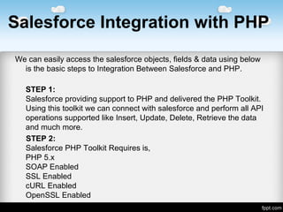 Salesforce Integration with PHP
Wecaneasilyaccessthesalesforceobjects,fields&datausingbelow
isthebasicstepstoIntegrationBetweenSalesforceandPHP.
STEP 1:
SalesforceprovidingsupporttoPHPanddeliveredthePHPToolkit.
UsingthistoolkitwecanconnectwithsalesforceandperformallAPI
operationssupportedlikeInsert,Update,Delete,Retrievethedata
andmuchmore.
STEP 2:
SalesforcePHPToolkitRequiresis,
PHP5.x
SOAPEnabled
SSLEnabled
cURLEnabled
OpenSSLEnabled
 