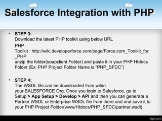 Salesforce Integration with PHP
• STEP 3:
DownloadthelatestPHPtoolkitusingbelowURL
PHP
Toolkit:http://wiki.developerforce.com/page/Force.com_Toolkit_for
_PHP
unzipthefolder(soapclientFolder)andpasteitinyourPHPHtdocs
Folder(Ex:PHPProjectFolderNameis“PHP_SFDC”)
• STEP 4:
TheWSDLfilecanbedownloadedfromwihin
yourSALESFORCEOrg.OnceyoulogintoSalesforce,goto
Setup> App Setup > Develop > APIandthenyoucangeneratea
PartnerWSDLorEnterpriseWSDLfilefromthereandandsaveitto
yourPHPProjectFolder(www/Htdocs/PHP_SFDC/partner.wsdl)
 