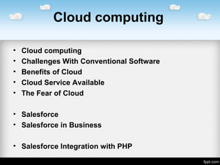 Cloud computing
• Cloud computing
• Challenges With Conventional Software
• Benefits of Cloud
• Cloud Service Available
• The Fear of Cloud
• Salesforce
• Salesforce in Business
• Salesforce Integration with PHP
 