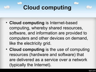 Cloud computing
• Cloud computing is Internet-based
computing, whereby shared resources,
software, and information are provided to
computers and other devices on demand,
like the electricity grid.
• Cloud computing is the use of computing
resources (hardware and software) that
are delivered as a service over a network
(typically the Internet).
 