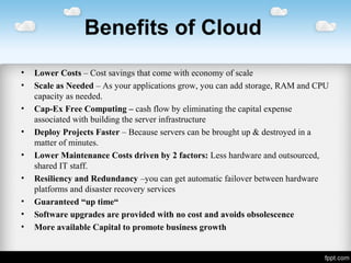 Benefits of Cloud
• Lower Costs – Cost savings that come with economy of scale
• Scale as Needed – As your applications grow, you can add storage, RAM and CPU
capacity as needed.
• Cap-Ex Free Computing – cash flow by eliminating the capital expense
associated with building the server infrastructure
• Deploy Projects Faster – Because servers can be brought up & destroyed in a
matter of minutes.
• Lower Maintenance Costs driven by 2 factors: Less hardware and outsourced,
shared IT staff.
• Resiliency and Redundancy –you can get automatic failover between hardware
platforms and disaster recovery services
• Guaranteed “up time“
• Software upgrades are provided with no cost and avoids obsolescence
• More available Capital to promote business growth
 