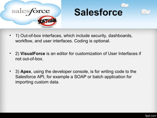 Salesforce
• 1) Out-of-box interfaces, which include security, dashboards,
workflow, and user interfaces. Coding is optional.
• 2) VisualForce is an editor for customization of User Interfaces if
not out-of-box.
• 3) Apex, using the developer console, is for writing code to the
Salesforce API, for example a SOAP or batch application for
importing custom data.
 