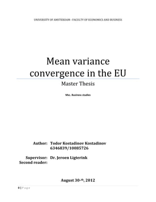 0 | P a g e
UNIVERSITY OF AMSTERDAM - FACULTY OF ECONOMICS AND BUSINESS
Mean variance
convergence in the EU
Master Thesis
Msc. Business studies
Author: Todor Kostadinov Kostadinov
6346839/10085726
Supervisor: Dr. Jeroen Ligterink
Second reader:
August 30-th, 2012
 