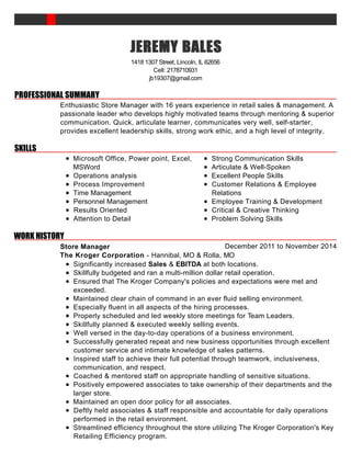 PROFESSIONAL SUMMARY
SKILLS
WORK HISTORY
JEREMYJEREMYJEREMYJEREMY BALESBALESBALESBALES
1418 1307 Street, Lincoln, IL 62656
Cell: 2178710931
jb19307@gmail.com
Enthusiastic Store Manager with 16 years experience in retail sales & management. A
passionate leader who develops highly motivated teams through mentoring & superior
communication. Quick, articulate learner, communicates very well, self-starter,
provides excellent leadership skills, strong work ethic, and a high level of integrity.
Microsoft Office, Power point, Excel,
MSWord
Operations analysis
Process Improvement
Time Management
Personnel Management
Results Oriented
Attention to Detail
Strong Communication Skills
Articulate & Well-Spoken
Excellent People Skills
Customer Relations & Employee
Relations
Employee Training & Development
Critical & Creative Thinking
Problem Solving Skills
December 2011 to November 2014Store Manager
The Kroger Corporation - Hannibal, MO & Rolla, MO
Significantly increased Sales & EBITDA at both locations.
Skillfully budgeted and ran a multi-million dollar retail operation.
Ensured that The Kroger Company's policies and expectations were met and
exceeded.
Maintained clear chain of command in an ever fluid selling environment.
Especially fluent in all aspects of the hiring processes.
Properly scheduled and led weekly store meetings for Team Leaders.
Skillfully planned & executed weekly selling events.
Well versed in the day-to-day operations of a business environment.
Successfully generated repeat and new business opportunities through excellent
customer service and intimate knowledge of sales patterns.
Inspired staff to achieve their full potential through teamwork, inclusiveness,
communication, and respect.
Coached & mentored staff on appropriate handling of sensitive situations.
Positively empowered associates to take ownership of their departments and the
larger store.
Maintained an open door policy for all associates.
Deftly held associates & staff responsible and accountable for daily operations
performed in the retail environment.
Streamlined efficiency throughout the store utilizing The Kroger Corporation's Key
Retailing Efficiency program.
 