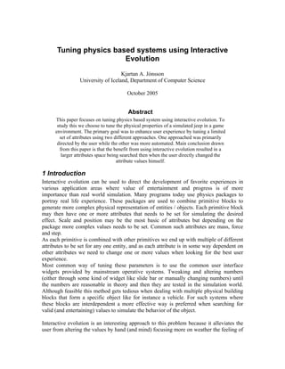 Tuning physics based systems using Interactive
Evolution
Kjartan A. Jónsson
University of Iceland, Department of Computer Science
October 2005
Abstract
This paper focuses on tuning physics based system using interactive evolution. To
study this we choose to tune the physical properties of a simulated jeep in a game
environment. The primary goal was to enhance user experience by tuning a limited
set of attributes using two different approaches. One approached was primarily
directed by the user while the other was more automated. Main conclusion drawn
from this paper is that the benefit from using interactive evolution resulted in a
larger attributes space being searched then when the user directly changed the
attribute values himself.
1 Introduction
Interactive evolution can be used to direct the development of favorite experiences in
various application areas where value of entertainment and progress is of more
importance than real world simulation. Many programs today use physics packages to
portray real life experience. These packages are used to combine primitive blocks to
generate more complex physical representation of entities / objects. Each primitive block
may then have one or more attributes that needs to be set for simulating the desired
effect. Scale and position may be the most basic of attributes but depending on the
package more complex values needs to be set. Common such attributes are mass, force
and step.
As each primitive is combined with other primitives we end up with multiple of different
attributes to be set for any one entity, and as each attribute is in some way dependent on
other attributes we need to change one or more values when looking for the best user
experience.
Most common way of tuning these parameters is to use the common user interface
widgets provided by mainstream operative systems. Tweaking and altering numbers
(either through some kind of widget like slide bar or manually changing numbers) until
the numbers are reasonable in theory and then they are tested in the simulation world.
Although feasible this method gets tedious when dealing with multiple physical building
blocks that form a specific object like for instance a vehicle. For such systems where
these blocks are interdependent a more effective way is preferred when searching for
valid (and entertaining) values to simulate the behavior of the object.
Interactive evolution is an interesting approach to this problem because it alleviates the
user from altering the values by hand (and mind) focusing more on weather the feeling of
 