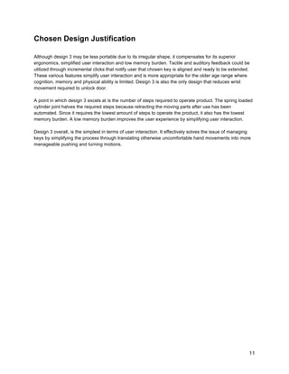 11
Chosen Design Justification
Although design 3 may be less portable due to its irregular shape, it compensates for its superior
ergonomics, simplified user interaction and low memory burden. Tactile and auditory feedback could be
utilized through incremental clicks that notify user that chosen key is aligned and ready to be extended.
These various features simplify user interaction and is more appropriate for the older age range where
cognition, memory and physical ability is limited. Design 3 is also the only design that reduces wrist
movement required to unlock door.
A point in which design 3 excels at is the number of steps required to operate product. The spring loaded
cylinder joint halves the required steps because retracting the moving parts after use has been
automated. Since it requires the lowest amount of steps to operate the product, it also has the lowest
memory burden. A low memory burden improves the user experience by simplifying user interaction.
Design 3 overall, is the simplest in terms of user interaction. It effectively solves the issue of managing
keys by simplifying the process through translating otherwise uncomfortable hand movements into more
manageable pushing and turning motions.
 