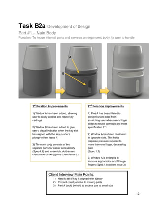 12
Task B2a Development of Design
Part #1 – Main Body
Function: To house internal parts and serve as an ergonomic body for user to handle
1st
Iteration Improvements
1) Window A has been added, allowing
user to easily access and rotate key
cartridge
2) Window B has been added to give
user a visual indicator when the key slot
has aligned with the key pusher /
plunger (client issue 1)
3) The main body consists of two
separate parts for easier accessibility
(Spec 4.1) and assembly. Addresses
client issue of fixing jams (client issue 2)
2nd
Iteration Improvements
1) Part A has been filleted to
prevent sharp edge from
scratching user when user’s finger
slides to rotate cartridge and meet
specification 7.1
2) Window A has been duplicated
in opposite side. This helps
disperse pressure required to
more than one finger, decreasing
pain
(Spec 1.2)
3) Window A is enlarged to
improve ergonomics and fit larger
fingers (Spec 1.8) (client issue 3)
A
B
Client Interview Main Points:
1) Hard to tell if key is aligned with ejector
2) Product could jam due to moving parts
3) Part A could be hard to access due to small size
 