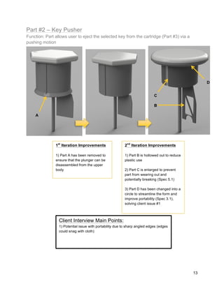 13
Part #2 – Key Pusher
Function: Part allows user to eject the selected key from the cartridge (Part #3) via a
pushing motion
1st
Iteration Improvements
1) Part A has been removed to
ensure that the plunger can be
disassembled from the upper
body
A
2nd
Iteration Improvements
1) Part B is hollowed out to reduce
plastic use
2) Part C is enlarged to prevent
part from wearing out and
potentially breaking (Spec 5.1)
3) Part D has been changed into a
circle to streamline the form and
improve portability (Spec 3.1),
solving client issue #1
B
C
D
Client Interview Main Points:
1) Potential issue with portability due to sharp angled edges (edges
could snag with cloth)
 