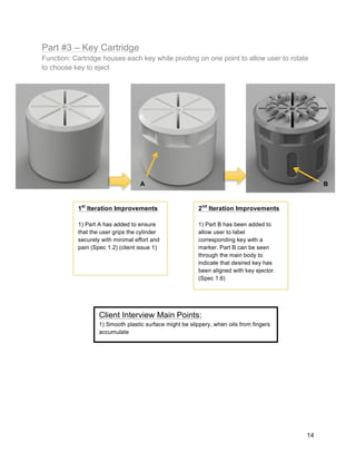 14
Part #3 – Key Cartridge
Function: Cartridge houses each key while pivoting on one point to allow user to rotate
to choose key to eject
1st
Iteration Improvements
1) Part A has added to ensure
that the user grips the cylinder
securely with minimal effort and
pain (Spec 1.2) (client issue 1)
2nd
Iteration Improvements
1) Part B has been added to
allow user to label
corresponding key with a
marker. Part B can be seen
through the main body to
indicate that desired key has
been aligned with key ejector.
(Spec 1.6)
A B
Client Interview Main Points:
1) Smooth plastic surface might be slippery, when oils from fingers
accumulate
 