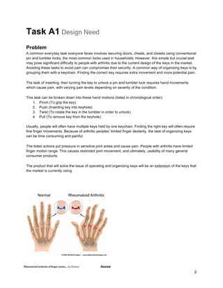 2
Task A1 Design Need
Problem
A common everyday task everyone faces involves securing doors, chests, and closets using conventional
pin and tumbler locks, the most common locks used in households. However, this simple but crucial task
may pose significant difficulty to people with arthritis due to the current design of the keys in the market.
Avoiding these tasks to avoid pain can compromise their security. A common way of organizing keys is by
grouping them with a keychain. Finding the correct key requires extra movement and more potential pain.
The task of inserting, then turning the key to unlock a pin and tumbler lock requires hand movements
which cause pain, with varying pain levels depending on severity of the condition.
This task can be broken down into these hand motions (listed in chronological order):
1. Pinch (To grip the key)
2. Push (Inserting key into keyhole)
3. Twist (To rotate the key in the tumbler in order to unlock)
4. Pull (To remove key from the keyhole)
Usually, people will often have multiple keys held by one keychain. Finding the right key will often require
fine finger movements. Because of arthritic peoples’ limited finger dexterity, the task of organizing keys
can be time consuming and painful.
The listed actions put pressure in sensitive joint areas and cause pain. People with arthritis have limited
finger motion range. This causes restricted joint movement, and ultimately, usability of many general
consumer products.
The product that will solve the issue of operating and organizing keys will be an extension of the keys that
the market is currently using.
 
