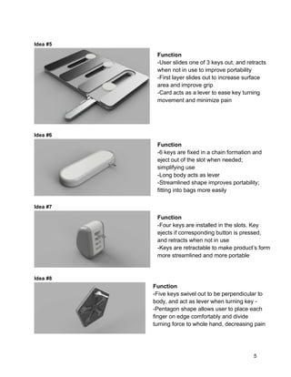 5
Idea #5
Idea #6
Idea #7
Idea #8
Function
-User slides one of 3 keys out, and retracts
when not in use to improve portability
-First layer slides out to increase surface
area and improve grip
-Card acts as a lever to ease key turning
movement and minimize pain
Function
-6 keys are fixed in a chain formation and
eject out of the slot when needed;
simplifying use
-Long body acts as lever
-Streamlined shape improves portability;
fitting into bags more easily
Function
-Four keys are installed in the slots. Key
ejects if corresponding button is pressed,
and retracts when not in use
-Keys are retractable to make product’s form
more streamlined and more portable
Function
-Five keys swivel out to be perpendicular to
body, and act as lever when turning key -
-Pentagon shape allows user to place each
finger on edge comfortably and divide
turning force to whole hand, decreasing pain
 