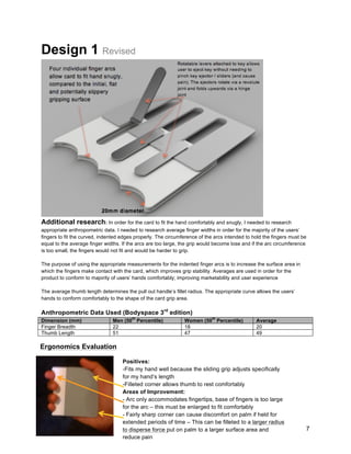 7
Design 1 Revised
Additional research: In order for the card to fit the hand comfortably and snugly, I needed to research
appropriate anthropometric data. I needed to research average finger widths in order for the majority of the users’
fingers to fit the curved, indented edges properly. The circumference of the arcs intended to hold the fingers must be
equal to the average finger widths. If the arcs are too large, the grip would become lose and if the arc circumference
is too small, the fingers would not fit and would be harder to grip.
The purpose of using the appropriate measurements for the indented finger arcs is to increase the surface area in
which the fingers make contact with the card, which improves grip stability. Averages are used in order for the
product to conform to majority of users’ hands comfortably; improving marketability and user experience
The average thumb length determines the pull out handle’s fillet radius. The appropriate curve allows the users’
hands to conform comfortably to the shape of the card grip area.
Anthropometric Data Used (Bodyspace 3rd
edition)
Dimension (mm) Men (50
th
Percentile) Women (50
th
Percentile) Average
Finger Breadth 22 18 20
Thumb Length 51 47 49
Ergonomics Evaluation
Positives:
-Fits my hand well because the sliding grip adjusts specifically
for my hand’s length
-Filleted corner allows thumb to rest comfortably
Areas of Improvement:
- Arc only accommodates fingertips, base of fingers is too large
for the arc – this must be enlarged to fit comfortably
- Fairly sharp corner can cause discomfort on palm if held for
extended periods of time – This can be filleted to a larger radius
to disperse force put on palm to a larger surface area and
reduce pain
 