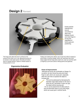 8
Design 2 Revised
Evenly spaced
indented arcs
around
circumference
allow area
between thumb
and index finger to
sit securely
regardless of
hand’s grip and
positioning.
Folding and rotating lever allows user to eject key without needing to
pinch button in previous design, which can cause pain due to the
sharp angles that the finger joints need to do. User can use their palm
or fingertip to push lever without making painful hand gestures
The hinge joints allow the lever to sit flush to the
product’s form when not in use; allowing the product to
be stored in small, tight spaces. Revolute joint allows
lever to change direction, based on whether ejector is
being pushed in or out
Ergonomics Evaluation
Areas of Improvement:
-Although the thumb sits comfortably on Design 2’s
curvature, the item forces the pinky and index
finger to split, which can cause pain, especially
when the user tries to squeeze the object to
increase grip.
- This can be addressed by decreasing the
diameter of the object based on the size in
which the 50
th
percentile of users can grip
the object without causing pain
- An arc can be placed here to allow pinky to
rest and eliminate need to curve pinky finger,
which can cause pain in arthritic hands
 