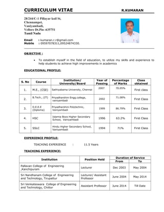 CURRICULUM VITAE R.KUMARAN
28/244/C-1 Pillayar koil St,
Chennampet,
Vaniyambadi,
Vellore Dt.Pin :635751
Tamil Nadu
Email : kumaran.r.r@gmail.com
Mobile : 09597078311,09524874330.
OBJECTIVE :
• To establish myself in the field of education, to utilize my skills and experience to
help students to achieve high improvements in academics
EDUCATIONAL PROFILE:
S. No Course
Institution/
University/Board
Year of
Passing
Percentage
of Marks
Class
obtained
1. M.E., (CSE) Sathiyabama University, Chennai
2007 70.05%
First class
2.
B.Tech., (IT) Priyadharshini Engg.college,
vaniyambadi
2002
71.08%
First Class
3.
D.E.E.E
(Diploma)
Priyadharshini Polytechnic,
Vaniyambadi
1999 86.79% First Class
4. HSC
Islamia Boys Higher Secondary
School, Vaniyambadi
1996 63.2% First Class
5. SSLC
Hindu Higher Secondary School,
Vaniyambadi
1994 71% First Class
EXPERIENCE PROFILE:
TEACHING EXPERIENCE : 11.5 Years
TEACHING EXPERIENCE:
Institution Position Held
Duration of Service
From To
Pallavan College of Engineering
,Kanchipuram
Lecturer Dec 2003 May 2004
Sri Nandhanam College of Engineering
and Technology, Tirupattur
Lecturer/ Assistant
Professor
June 2004 May 2014
Sri Venkateswara College of Engineering
and Technology, Chittor
Assistant Professor June 2014 Till Date
 
