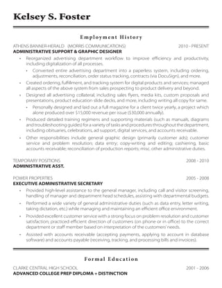 Kelsey S. Foster
Forma l E du c ati on
CLARKE CENTRAL HIGH SCHOOL			 2001 - 2006
ADVANCED COLLEGE PREP DIPLOMA + DISTINCTION
E mpl oy ment Histor y
ATHENS BANNER-HERALD (MORRIS COMMUNICATIONS)			 2010 - PRESENT
ADMINISTRATIVE SUPPORT & GRAPHIC DESIGNER
•	 Reorganized advertising department workflow to improve efficiency and productivity,
including digitalization of all processes.
•	 Converted entire advertising department into a paperless system, including ordering,
adjustments, reconciliation, order status tracking, contracts (via DocuSign), and more.
•	 Created ordering, fulfillment, and tracking system for digital products and services; managed
all aspects of the above system from sales prospecting to product delivery and beyond.
•	 Designed all advertising collateral, including sales flyers, media kits, custom proposals and
presentations, product education slide decks, and more, including writing all copy for same.
•	 Personally designed and laid out a full magazine for a client twice yearly, a project which
alone produced over $15,000 revenue per issue ($30,000 annually).
•	 Produced detailed training regimens and supporting materials (such as manuals, diagrams
and troubleshooting guides) for a variety of tasks and procedures throughout the department,
including obituaries, celebrations, ad support, digital services, and accounts receivable.
•	 Other responsibilities include general graphic design (primarily customer ads); customer
service and problem resolution; data entry; copy-writing and editing; cashiering, basic
accounts receivable; reconciliation of production reports; misc. other administrative duties.
TEMPORARY POSITIONS				 2008 - 2010
ADMINISTRATIVE ASST.
POWER PROPERTIES			 2005 - 2008
EXECUTIVE ADMINISTRATIVE SECRETARY
•	 Provided high-level assistance to the general manager, including call and visitor screening,
handling of manager and department head schedules, assisting with departmental budgets.
•	 Performed a wide variety of general administrative duties (such as data entry, letter writing,
taking dictation, etc.) while managing and maintaining an efficient office environment.
•	 Provided excellent customer service with a strong focus on problem resolution and customer
satisfaction; practiced efficient direction of customers (on phone or in office) to the correct
department or staff member based on interpretation of the customers’needs.
•	 Assisted with accounts receivable (accepting payments, applying to account in database
software) and accounts payable (receiving, tracking, and processing bills and invoices).
 